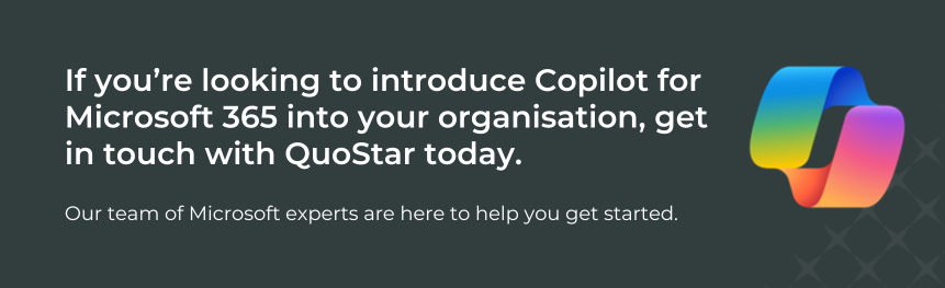 If you’re looking to introduce Copilot for Microsoft 365 into your organisation, get in touch with QuoStar today. Our team of Microsoft experts are here to help you get started. 